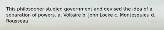 This philosopher studied government and devised the idea of a separation of powers. a. Voltaire b. John Locke c. Montesquieu d. Rousseau