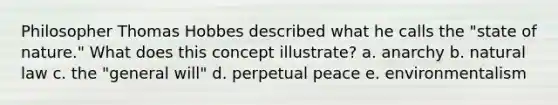 Philosopher Thomas Hobbes described what he calls the "state of nature." What does this concept illustrate? a. anarchy b. natural law c. the "general will" d. perpetual peace e. environmentalism