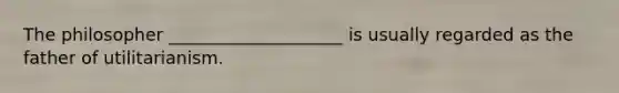 The philosopher ____________________ is usually regarded as the father of utilitarianism.