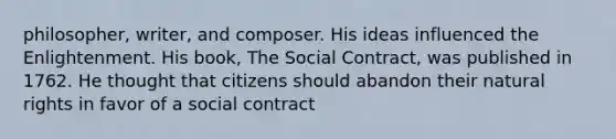 philosopher, writer, and composer. His ideas influenced the Enlightenment. His book, The Social Contract, was published in 1762. He thought that citizens should abandon their natural rights in favor of a social contract