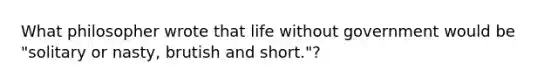 What philosopher wrote that life without government would be "solitary or nasty, brutish and short."?