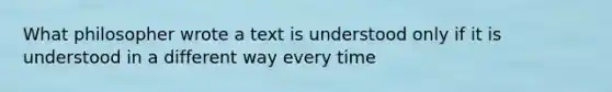 What philosopher wrote a text is understood only if it is understood in a different way every time