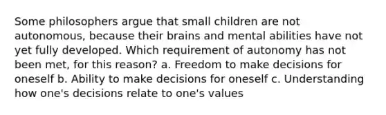 Some philosophers argue that small children are not autonomous, because their brains and mental abilities have not yet fully developed. Which requirement of autonomy has not been met, for this reason? a. Freedom to make decisions for oneself b. Ability to make decisions for oneself c. Understanding how one's decisions relate to one's values