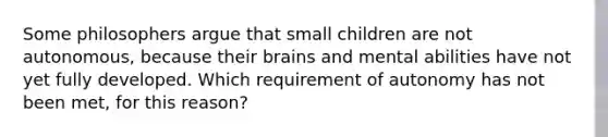 Some philosophers argue that small children are not autonomous, because their brains and mental abilities have not yet fully developed. Which requirement of autonomy has not been met, for this reason?