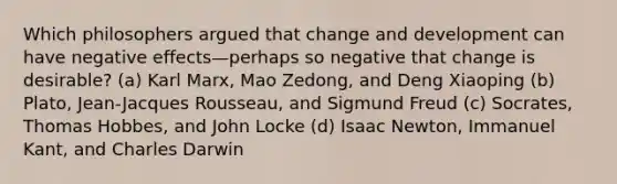 Which philosophers argued that change and development can have negative effects—perhaps so negative that change is desirable? (a) Karl Marx, Mao Zedong, and Deng Xiaoping (b) Plato, Jean-Jacques Rousseau, and Sigmund Freud (c) Socrates, Thomas Hobbes, and John Locke (d) Isaac Newton, Immanuel Kant, and Charles Darwin