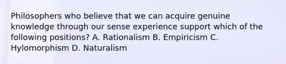 Philosophers who believe that we can acquire genuine knowledge through our sense experience support which of the following positions? A. Rationalism B. Empiricism C. Hylomorphism D. Naturalism