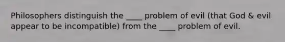 Philosophers distinguish the ____ problem of evil (that God & evil appear to be incompatible) from the ____ problem of evil.