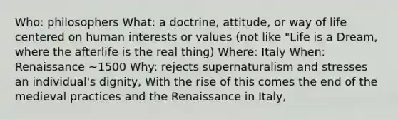 Who: philosophers What: a doctrine, attitude, or way of life centered on human interests or values (not like "Life is a Dream, where the afterlife is the real thing) Where: Italy When: Renaissance ~1500 Why: rejects supernaturalism and stresses an individual's dignity, With the rise of this comes the end of the medieval practices and the Renaissance in Italy,