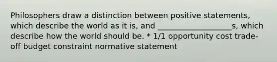 Philosophers draw a distinction between positive statements, which describe the world as it is, and ___________________s, which describe how the world should be. * 1/1 opportunity cost trade-off budget constraint normative statement