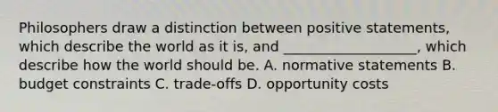 Philosophers draw a distinction between positive statements, which describe the world as it is, and ___________________, which describe how the world should be. A. normative statements B. budget constraints C. trade-offs D. opportunity costs