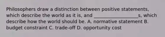 Philosophers draw a distinction between positive statements, which describe the world as it is, and ___________________s, which describe how the world should be. A. normative statement B. budget constraint C. trade-off D. opportunity cost