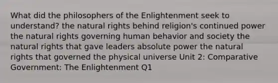 What did the philosophers of the Enlightenment seek to understand? the natural rights behind religion's continued power the natural rights governing human behavior and society the natural rights that gave leaders absolute power the natural rights that governed the physical universe Unit 2: Comparative Government: The Enlightenment Q1