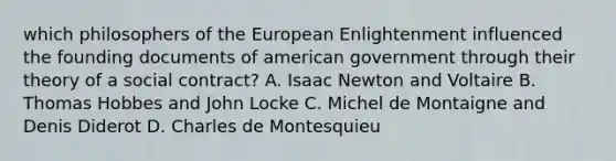 which philosophers of the European Enlightenment influenced the founding documents of american government through their theory of a social contract? A. Isaac Newton and Voltaire B. Thomas Hobbes and John Locke C. Michel de Montaigne and Denis Diderot D. Charles de Montesquieu