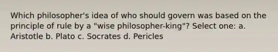 Which philosopher's idea of who should govern was based on the principle of rule by a "wise philosopher-king"? Select one: a. Aristotle b. Plato c. Socrates d. Pericles