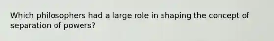 Which philosophers had a large role in shaping the concept of separation of powers?