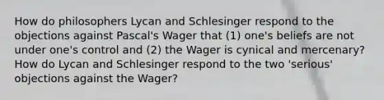 How do philosophers Lycan and Schlesinger respond to the objections against Pascal's Wager that (1) one's beliefs are not under one's control and (2) the Wager is cynical and mercenary? How do Lycan and Schlesinger respond to the two 'serious' objections against the Wager?