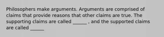 Philosophers make arguments. Arguments are comprised of claims that provide reasons that other claims are true. The supporting claims are called ______ , and the supported claims are called ______