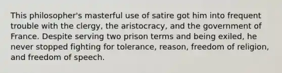 This philosopher's masterful use of satire got him into frequent trouble with the clergy, the aristocracy, and the government of France. Despite serving two prison terms and being exiled, he never stopped fighting for tolerance, reason, freedom of religion, and freedom of speech.