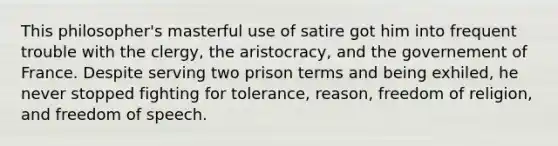 This philosopher's masterful use of satire got him into frequent trouble with the clergy, the aristocracy, and the governement of France. Despite serving two prison terms and being exhiled, he never stopped fighting for tolerance, reason, freedom of religion, and freedom of speech.