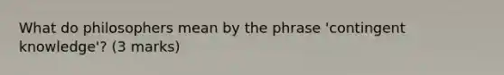 What do philosophers mean by the phrase 'contingent knowledge'? (3 marks)