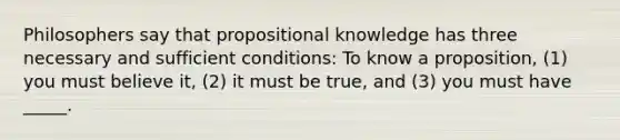 Philosophers say that propositional knowledge has three necessary and sufficient conditions: To know a proposition, (1) you must believe it, (2) it must be true, and (3) you must have _____.