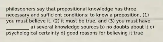 philosophers say that propositional knowledge has three necessary and sufficient conditions: to know a proposition, (1) you must believe it, (2) it must be true, and (3) you must have __________ a) several knowledge sources b) no doubts about it c) psychological certainty d) good reasons for believing it true