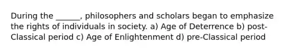 During the ______, philosophers and scholars began to emphasize the rights of individuals in society. a) Age of Deterrence b) post-Classical period c) Age of Enlightenment d) pre-Classical period