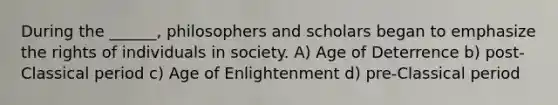 During the ______, philosophers and scholars began to emphasize the rights of individuals in society. A) Age of Deterrence b) post-Classical period c) Age of Enlightenment d) pre-Classical period