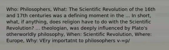 Who: Philosophers, What: The Scientific Revolution of the 16th and 17th centuries was a defining moment in the ... In short, what, if anything, does religion have to do with the Scientific Revolution? ... theologian, was deeply influenced by Plato's otherworldly philosophy, When: Scientific Revolution, Where: Europe, Why: VEry importatnt to philosophers v-=p/