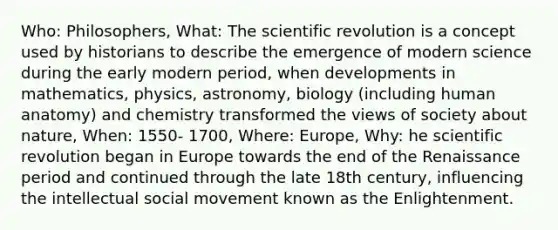 Who: Philosophers, What: The scientific revolution is a concept used by historians to describe the emergence of modern science during the early modern period, when developments in mathematics, physics, astronomy, biology (including human anatomy) and chemistry transformed the views of society about nature, When: 1550- 1700, Where: Europe, Why: he scientific revolution began in Europe towards the end of the Renaissance period and continued through the late 18th century, influencing the intellectual social movement known as the Enlightenment.