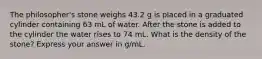 The philosopher's stone weighs 43.2 g is placed in a graduated cylinder containing 63 mL of water. After the stone is added to the cylinder the water rises to 74 mL. What is the density of the stone? Express your answer in g/mL.