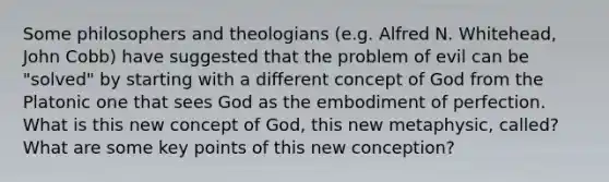 Some philosophers and theologians (e.g. Alfred N. Whitehead, John Cobb) have suggested that the problem of evil can be "solved" by starting with a different concept of God from the Platonic one that sees God as the embodiment of perfection. What is this new concept of God, this new metaphysic, called? What are some key points of this new conception?