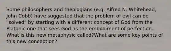 Some philosophers and theologians (e.g. Alfred N. Whitehead, John Cobb) have suggested that the problem of evil can be "solved" by starting with a different concept of God from the Platonic one that sees God as the embodiment of perfection. What is this new metaphysic called?What are some key points of this new conception?