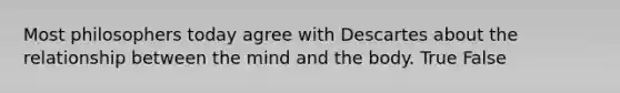 Most philosophers today agree with Descartes about the relationship between the mind and the body. True False