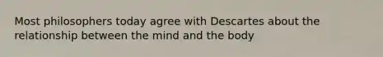 Most philosophers today agree with Descartes about the relationship between the mind and the body