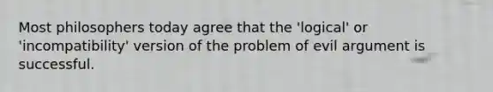 Most philosophers today agree that the 'logical' or 'incompatibility' version of the problem of evil argument is successful.