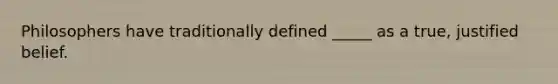 Philosophers have traditionally defined _____ as a true, justified belief.