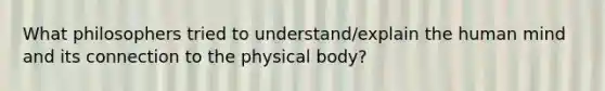 What philosophers tried to understand/explain the human mind and its connection to the physical body?