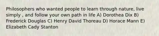 Philosophers who wanted people to learn through nature, live simply , and follow your own path in life A) Dorothea Dix B) Frederick Douglas C) Henry David Thoreau D) Horace Mann E) Elizabeth Cady Stanton