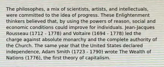 The philosophes, a mix of scientists, artists, and intellectuals, were committed to the idea of progress. These Enlightenment thinkers believed that, by using the powers of reason, social and economic conditions could improve for individuals. Jean-Jacques Rousseau (1712 - 1778) and Voltaire (1694 - 1778) led the charge against absolute monarchy and the complete authority of the Church. The same year that the United States declared independence, Adam Smith (1723 - 1790) wrote The Wealth of Nations (1776), the first theory of capitalism.