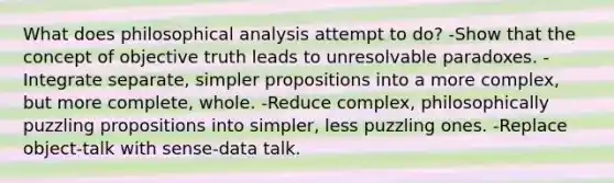 What does philosophical analysis attempt to do? -Show that the concept of objective truth leads to unresolvable paradoxes. -Integrate separate, simpler propositions into a more complex, but more complete, whole. -Reduce complex, philosophically puzzling propositions into simpler, less puzzling ones. -Replace object-talk with sense-data talk.