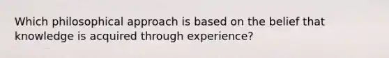 Which philosophical approach is based on the belief that knowledge is acquired through experience?