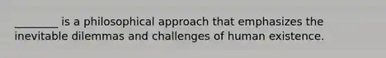 ________ is a philosophical approach that emphasizes the inevitable dilemmas and challenges of human existence.