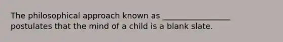 The philosophical approach known as _________________ postulates that the mind of a child is a blank slate.