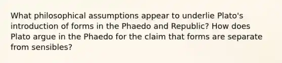 What philosophical assumptions appear to underlie Plato's introduction of forms in the Phaedo and Republic? How does Plato argue in the Phaedo for the claim that forms are separate from sensibles?