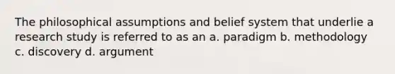 The philosophical assumptions and belief system that underlie a research study is referred to as an a. paradigm b. methodology c. discovery d. argument