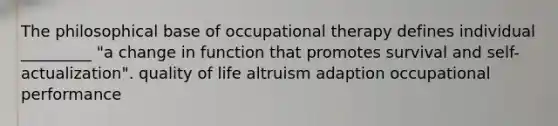 The philosophical base of occupational therapy defines individual _________ "a change in function that promotes survival and self-actualization". quality of life altruism adaption occupational performance