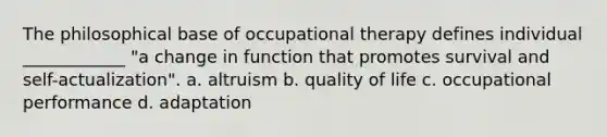 The philosophical base of occupational therapy defines individual ____________ "a change in function that promotes survival and self-actualization". a. altruism b. quality of life c. occupational performance d. adaptation