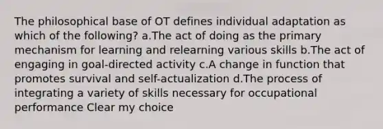 The philosophical base of OT defines individual adaptation as which of the following? a.The act of doing as the primary mechanism for learning and relearning various skills b.The act of engaging in goal-directed activity c.A change in function that promotes survival and self-actualization d.The process of integrating a variety of skills necessary for occupational performance Clear my choice