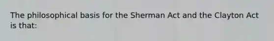 The philosophical basis for the Sherman Act and the Clayton Act is that: